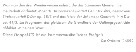 Was man den drei Wunderwerken anhört, die das Schumann Quartett hier meisterhaft darbietet: Mozarts Dissonanzen-Quartett C-Dur KV 465, Beethovens Streichquartett D-Dur op. 18/3 und das letzte der Schumann-Quartette in A-Dur op. 41/3. Ein Programm, das gleichsam die Grundfeste der Gattungsgeschichte abbildet. Mit einem Wort: 
Diese Doppel-CD ist ein kammermusikalisches Ereignis. 
Das Orchester 11/2010
